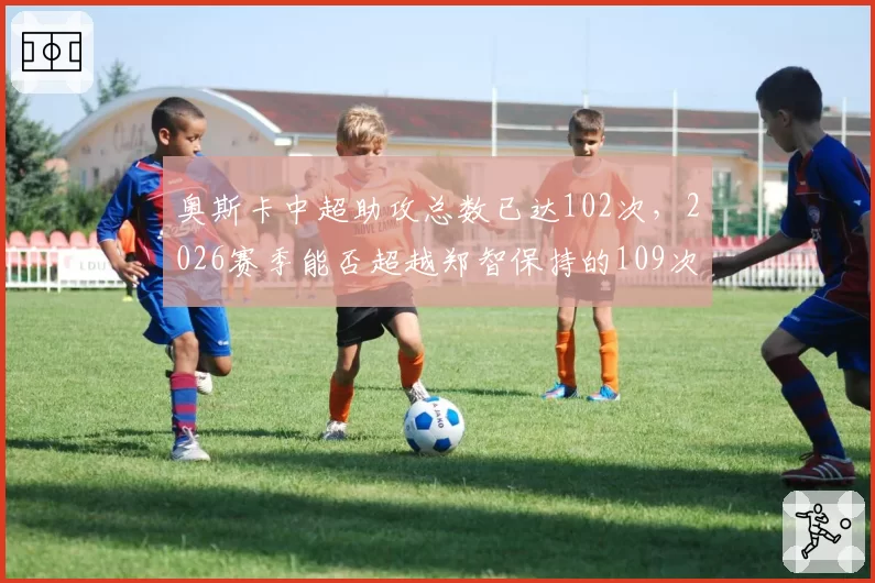 奥斯卡中超助攻总数已达102次,2026赛季能否超越郑智保持的109次纪录