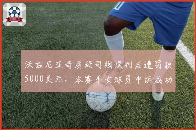 沃兹尼亚奇质疑司线误判后遭罚款5000美元,本赛季女球员申诉成功率仅为男球员25%