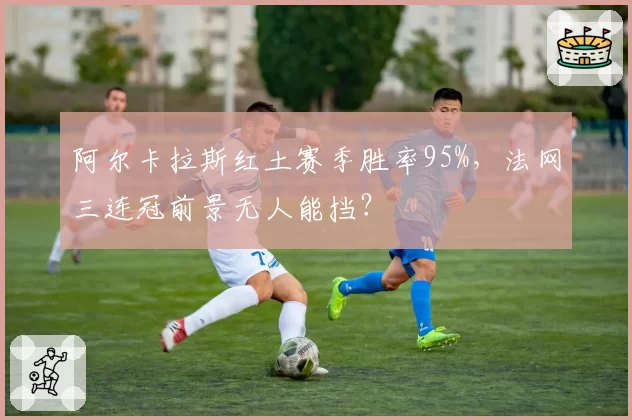 阿尔卡拉斯红土赛季胜率95%，法网三连冠前景无人能挡？