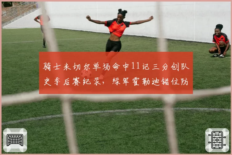 骑士米切尔单场命中11记三分创队史季后赛纪录，绿军霍勒迪错位防守严重漏人