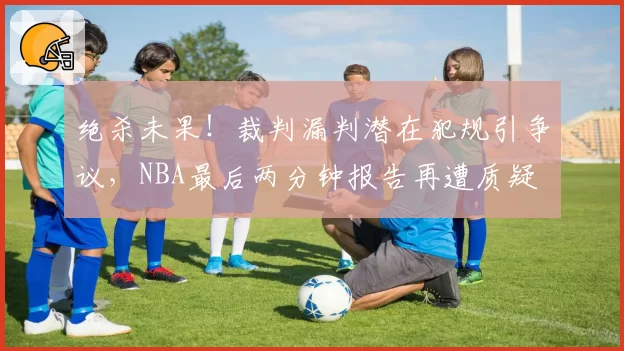 绝杀未果！裁判漏判潜在犯规引争议，NBA最后两分钟报告再遭质疑