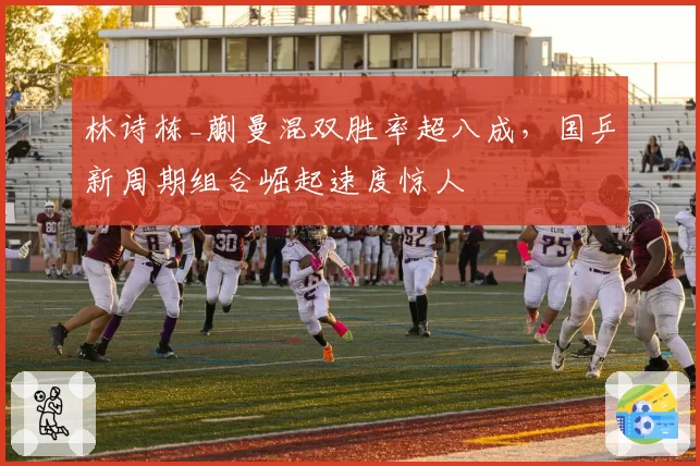林诗栋_蒯曼混双胜率超八成，国乒新周期组合崛起速度惊人