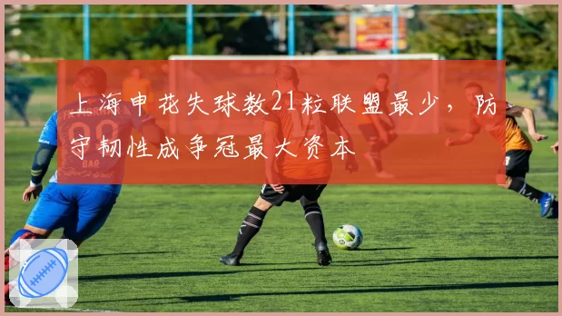 上海申花失球数21粒联盟最少,防守韧性成争冠最大资本