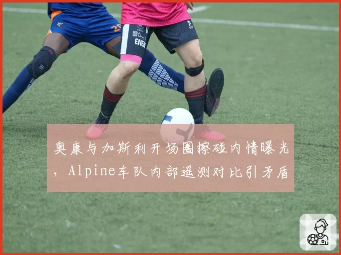奥康与加斯利开场圈擦碰内情曝光，Alpine车队内部遥测对比引矛盾
