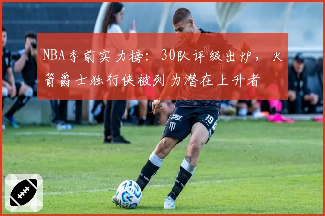 NBA季前实力榜:30队评级出炉,火箭爵士独行侠被列为潜在上升者