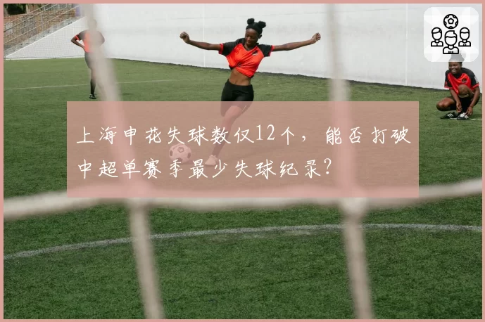 上海申花失球数仅12个，能否打破中超单赛季最少失球纪录？