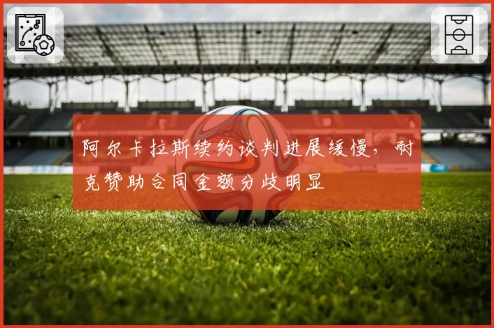 阿尔卡拉斯续约谈判进展缓慢,耐克赞助合同金额分歧明显