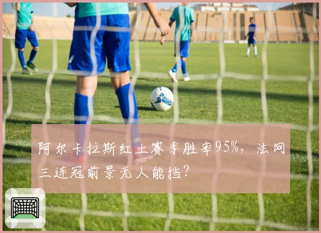 阿尔卡拉斯红土赛季胜率95%，法网三连冠前景无人能挡？