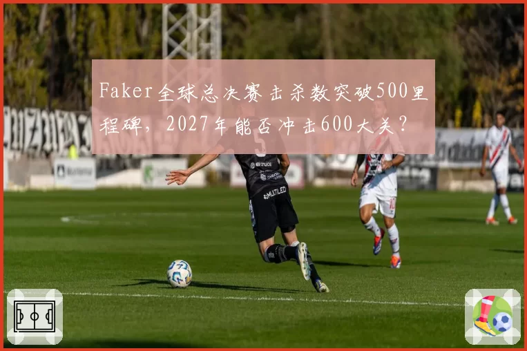 Faker全球总决赛击杀数突破500里程碑，2027年能否冲击600大关？