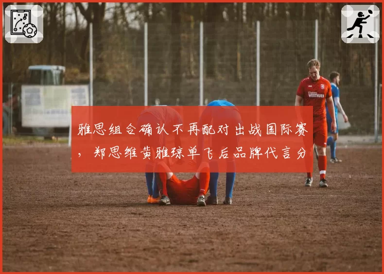雅思组合确认不再配对出战国际赛，郑思维黄雅琼单飞后品牌代言分配引关注