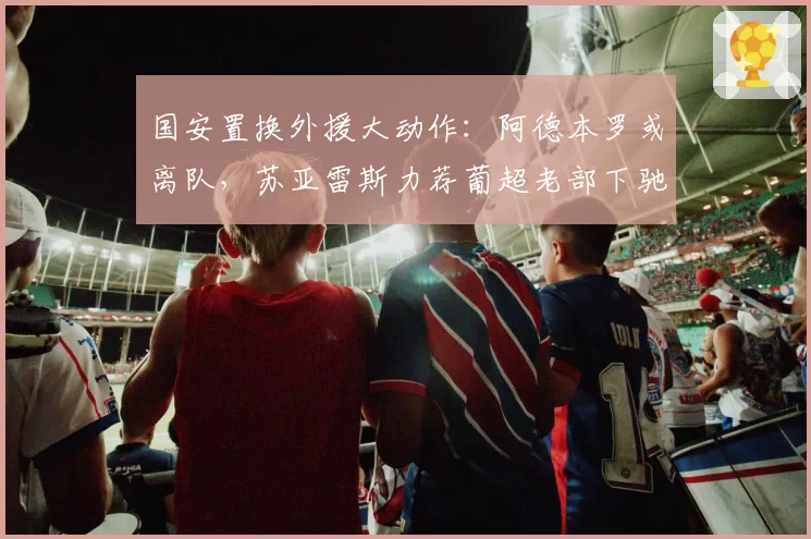 国安置换外援大动作：阿德本罗或离队，苏亚雷斯力荐葡超老部下驰援