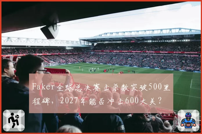 Faker全球总决赛击杀数突破500里程碑,2027年能否冲击600大关?