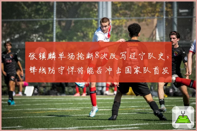 张镇麟单场抢断8次改写辽宁队史,锋线防守悍将能否冲击国家队首发?