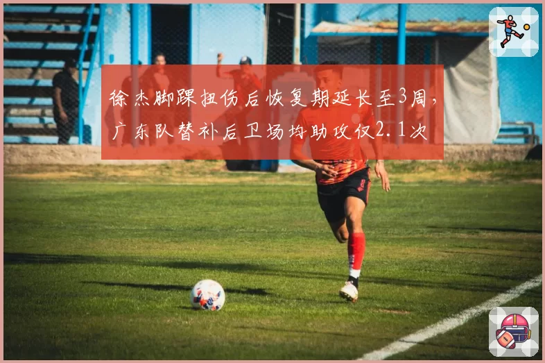 徐杰脚踝扭伤后恢复期延长至3周，广东队替补后卫场均助攻仅2.1次