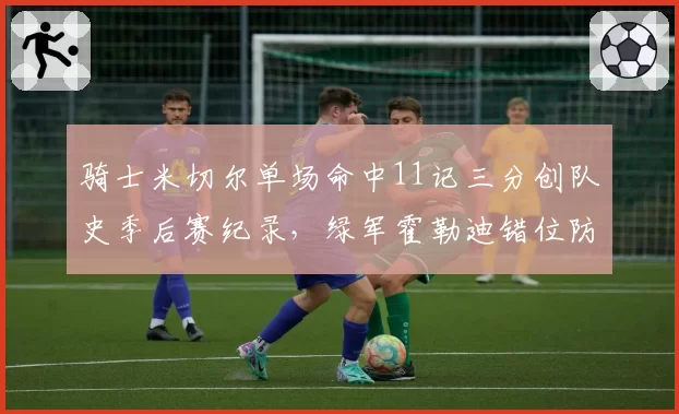 骑士米切尔单场命中11记三分创队史季后赛纪录,绿军霍勒迪错位防守严重漏人