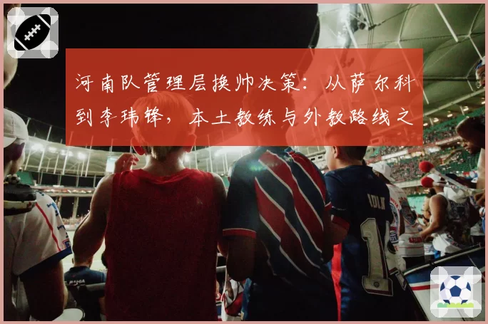 河南队管理层换帅决策:从萨尔科到李玮锋,本土教练与外教路线之争