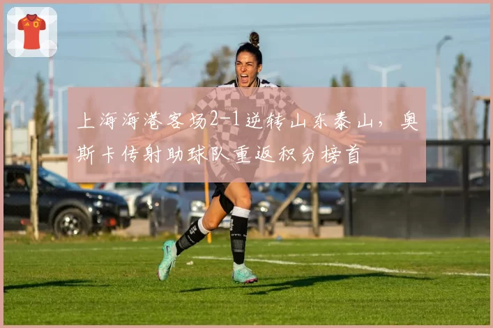 上海海港客场2-1逆转山东泰山,奥斯卡传射助球队重返积分榜首