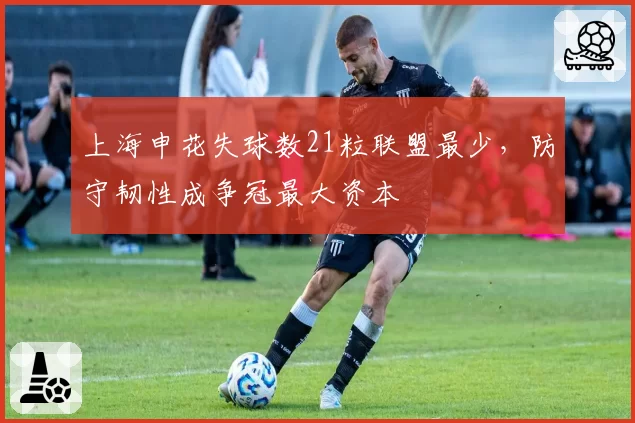 上海申花失球数21粒联盟最少,防守韧性成争冠最大资本