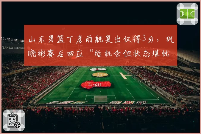 山东男篮丁彦雨航复出仅得3分，巩晓彬赛后回应“给机会但状态堪忧”