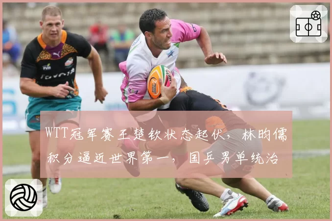 WTT冠军赛王楚钦状态起伏,林昀儒积分逼近世界第一,国乒男单统治力现危机