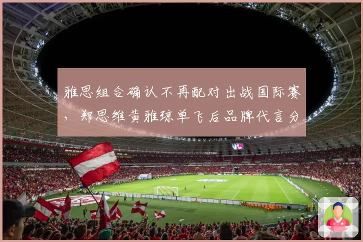 雅思组合确认不再配对出战国际赛，郑思维黄雅琼单飞后品牌代言分配引关注
