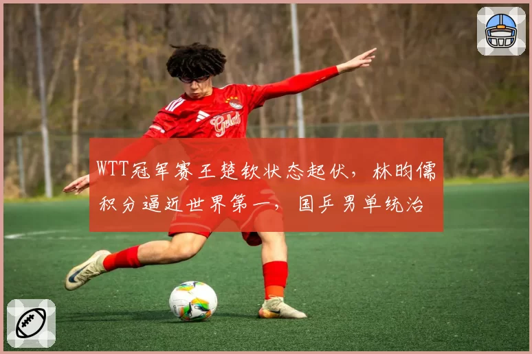 WTT冠军赛王楚钦状态起伏，林昀儒积分逼近世界第一，国乒男单统治力现危机