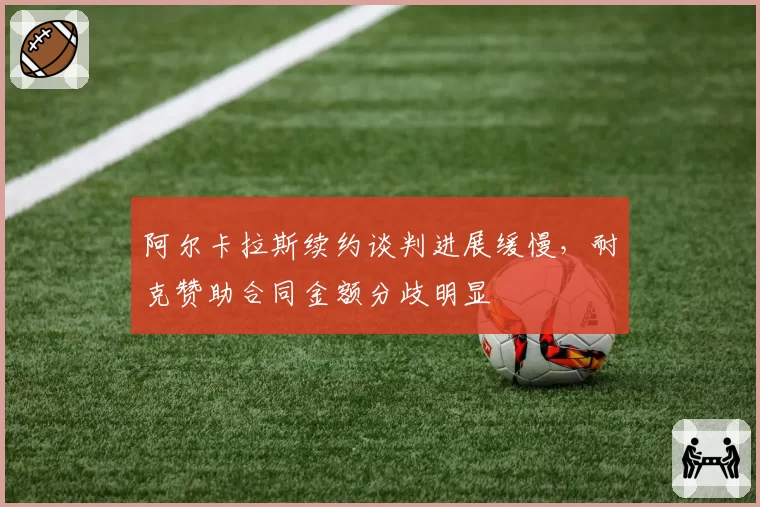 阿尔卡拉斯续约谈判进展缓慢,耐克赞助合同金额分歧明显