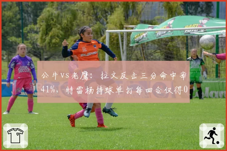 公牛vs老鹰:拉文反击三分命中率41%,特雷杨持球单打每回合仅得0.8分陷入低迷