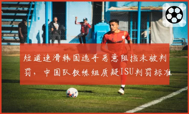 短道速滑韩国选手恶意阻挡未被判罚，中国队教练组质疑ISU判罚标准是否统一？