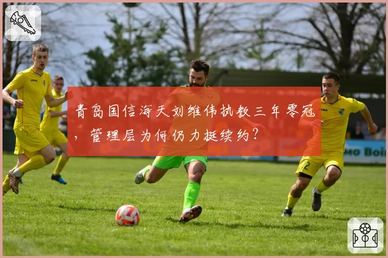 青岛国信海天刘维伟执教三年零冠，管理层为何仍力挺续约？