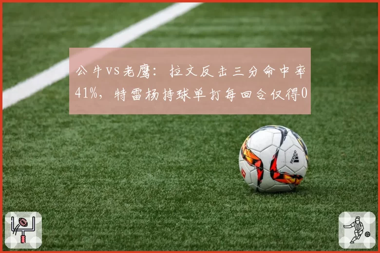 公牛vs老鹰:拉文反击三分命中率41%,特雷杨持球单打每回合仅得0.8分陷入低迷