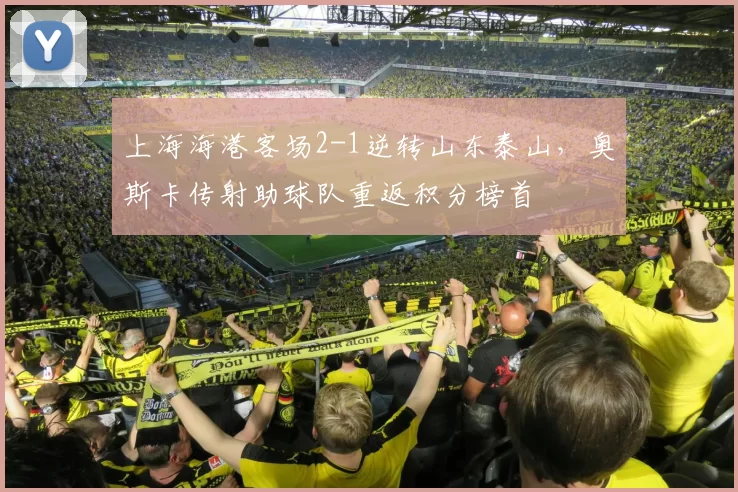 上海海港客场2-1逆转山东泰山，奥斯卡传射助球队重返积分榜首