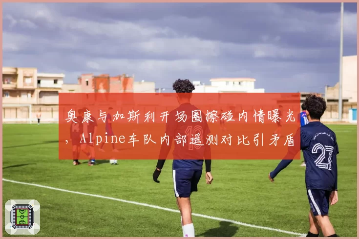 奥康与加斯利开场圈擦碰内情曝光，Alpine车队内部遥测对比引矛盾
