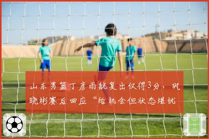 山东男篮丁彦雨航复出仅得3分,巩晓彬赛后回应“给机会但状态堪忧”