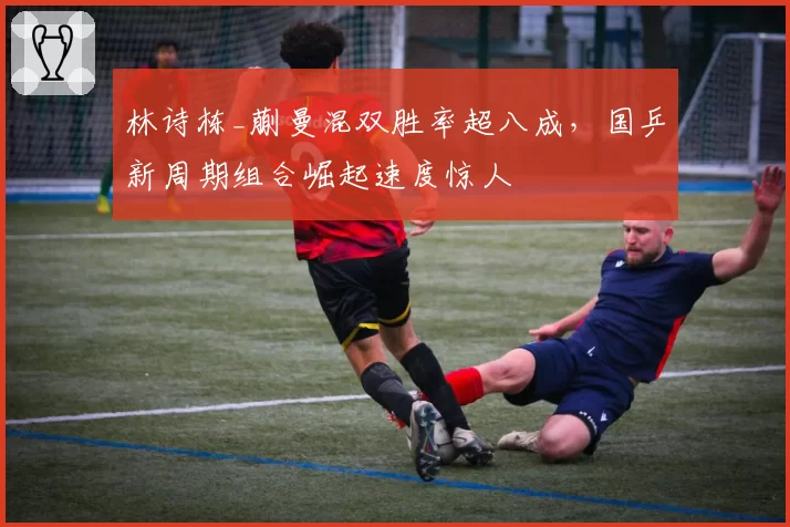 林诗栋_蒯曼混双胜率超八成，国乒新周期组合崛起速度惊人