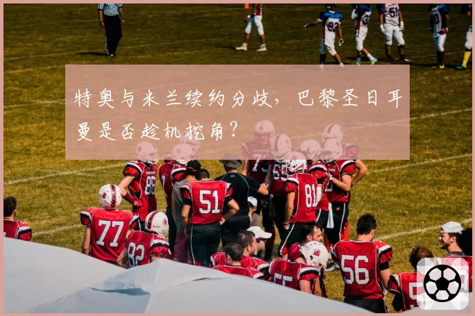 特奥与米兰续约分歧，巴黎圣日耳曼是否趁机挖角？