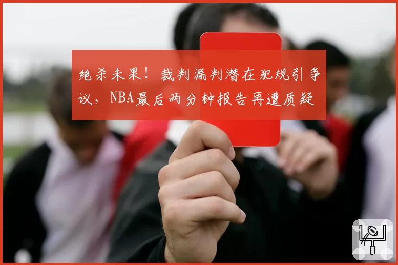 绝杀未果!裁判漏判潜在犯规引争议,NBA最后两分钟报告再遭质疑