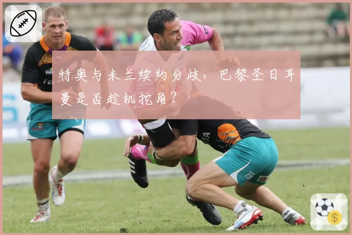 特奥与米兰续约分歧，巴黎圣日耳曼是否趁机挖角？