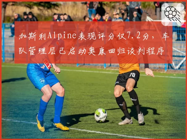 加斯利Alpine表现评分仅7.2分，车队管理层已启动奥康回归谈判程序